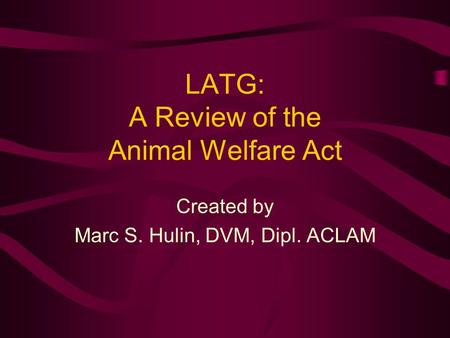 LATG: A Review of the Animal Welfare Act Created by Marc S. Hulin, DVM, Dipl. ACLAM.