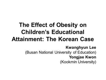 The Effect of Obesity on Children’s Educational Attainment: The Korean Case Kwanghyun Lee (Busan National University of Education) Yongjae Kwon (Kookmin.