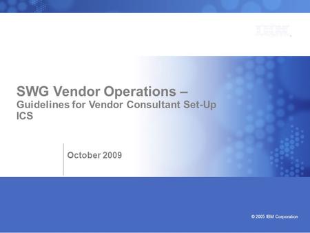 Bringing our values to life © 2005 IBM Corporation SWG Vendor Operations – Guidelines for Vendor Consultant Set-Up ICS October 2009.