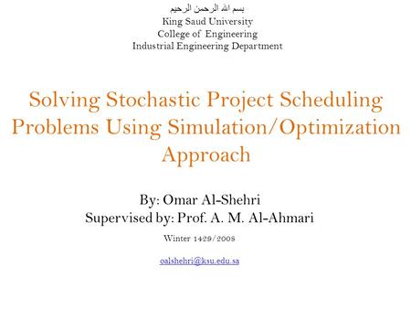 Solving Stochastic Project Scheduling Problems Using Simulation/Optimization Approach By: Omar Al-Shehri Supervised by: Prof. A. M. Al-Ahmari Winter 1429/2008.