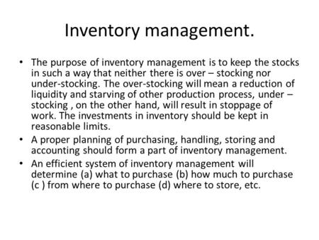 Inventory management. The purpose of inventory management is to keep the stocks in such a way that neither there is over – stocking nor under-stocking.