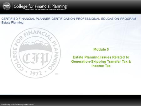 © 2011, College for Financial Planning, all rights reserved. Module 5 Estate Planning Issues Related to Generation-Skipping Transfer Tax & Income Tax CERTIFIED.
