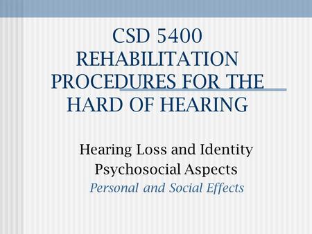CSD 5400 REHABILITATION PROCEDURES FOR THE HARD OF HEARING Hearing Loss and Identity Psychosocial Aspects Personal and Social Effects.