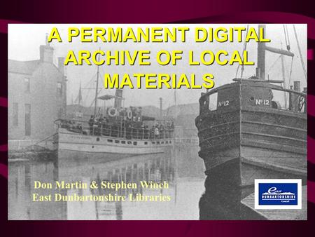 A PERMANENT DIGITAL ARCHIVE OF LOCAL MATERIALS Don Martin & Stephen Winch East Dunbartonshire Libraries.