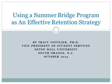 BY TRACY GOTTLIEB, PH.D. VICE PRESIDENT OF STUDENT SERVICES SETON HALL UNIVERSITY SOUTH ORANGE, N.J. OCTOBER 2013 Using a Summer Bridge Program as An Effective.
