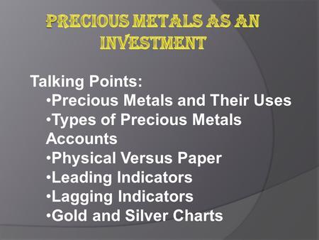 Talking Points: Precious Metals and Their Uses Types of Precious Metals Accounts Physical Versus Paper Leading Indicators Lagging Indicators Gold and Silver.