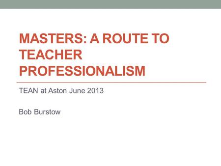 MASTERS: A ROUTE TO TEACHER PROFESSIONALISM TEAN at Aston June 2013 Bob Burstow.