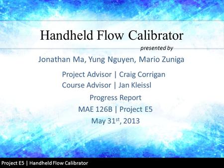 Handheld Flow Calibrator Progress Report MAE 126B | Project E5 May 31 st, 2013 Jonathan Ma, Yung Nguyen, Mario Zuniga presented by Project Advisor | Craig.