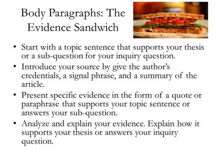 Body Paragraphs: The Evidence Sandwich Start with a topic sentence that supports your thesis or a sub-question for your inquiry question. Introduce your.