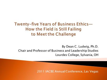 By Dean C. Ludwig, Ph.D. Chair and Professor of Business and Leadership Studies Lourdes College, Sylvania, OH 2011 IACBE Annual Conference, Las Vegas.