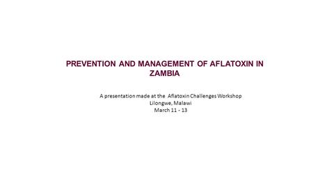 PREVENTION AND MANAGEMENT OF AFLATOXIN IN ZAMBIA A presentation made at the Aflatoxin Challenges Workshop Lilongwe, Malawi March 11 - 13.