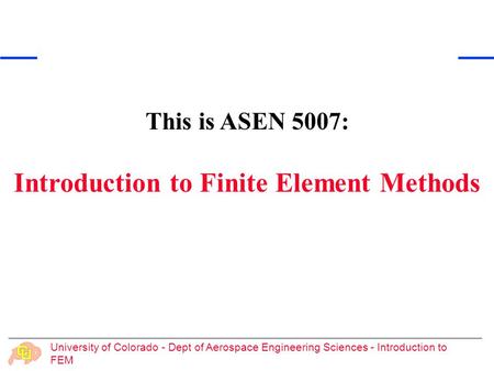 University of Colorado - Dept of Aerospace Engineering Sciences - Introduction to FEM This is ASEN 5007: Introduction to Finite Element Methods.