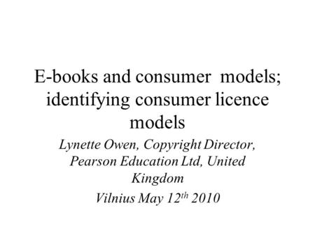 E-books and consumer models; identifying consumer licence models Lynette Owen, Copyright Director, Pearson Education Ltd, United Kingdom Vilnius May 12.