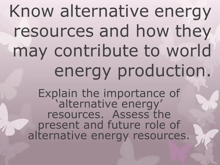 Know alternative energy resources and how they may contribute to world energy production. Explain the importance of ‘alternative energy’ resources. Assess.