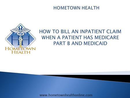 Www.hometownhealthonline.com HOW TO BILL AN INPATIENT CLAIM WHEN A PATIENT HAS MEDICARE PART B AND MEDICAID.