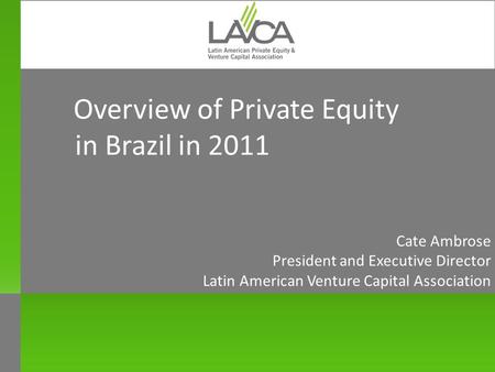 Overview of Private Equity in Brazil in 2011 Cate Ambrose President and Executive Director Latin American Venture Capital Association New York October.