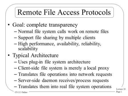 Lecture 16 Page 1 CS 111 Online Remote File Access Protocols Goal: complete transparency – Normal file system calls work on remote files – Support file.