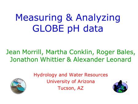 Measuring & Analyzing GLOBE pH data Jean Morrill, Martha Conklin, Roger Bales, Jonathon Whittier & Alexander Leonard Hydrology and Water Resources University.