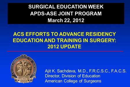 SURGICAL EDUCATION WEEK APDS-ASE JOINT PROGRAM March 22, 2012 ACS EFFORTS TO ADVANCE RESIDENCY EDUCATION AND TRAINING IN SURGERY: 2012 UPDATE Ajit K. Sachdeva,