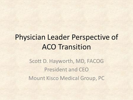 Physician Leader Perspective of ACO Transition Scott D. Hayworth, MD, FACOG President and CEO Mount Kisco Medical Group, PC.