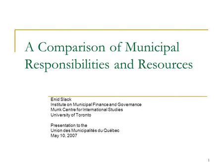 1 A Comparison of Municipal Responsibilities and Resources Enid Slack Institute on Municipal Finance and Governance Munk Centre for International Studies.
