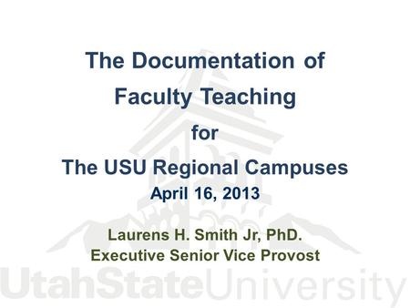 The Documentation of Faculty Teaching for The USU Regional Campuses April 16, 2013 Laurens H. Smith Jr, PhD. Executive Senior Vice Provost.