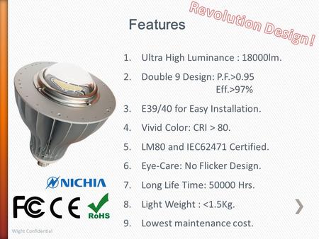 Features 1.Ultra High Luminance : 18000lm. 2.Double 9 Design: P.F.>0.95 Eff.>97% 3.E39/40 for Easy Installation. 4.Vivid Color: CRI > 80. 5.LM80 and IEC62471.