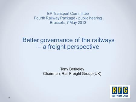 EP Transport Committee Fourth Railway Package - public hearing Brussels, 7 May 2013 Better governance of the railways – a freight perspective Tony Berkeley.