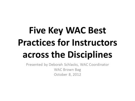 Five Key WAC Best Practices for Instructors across the Disciplines Presented by Deborah Schlacks, WAC Coordinator WAC Brown Bag October 8, 2012.