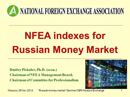 Moscow, 26 Nov 2012Russian money market Seminar CBR-Moscow Exchange1 NFEA indexes for Russian Money Market Dmitry Piskulov, Ph.D. (econ.) Chairman of.