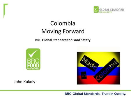 BRC Global Standards. Trust in Quality. Colombia Moving Forward BRC Global Standard for Food Safety John Kukoly.