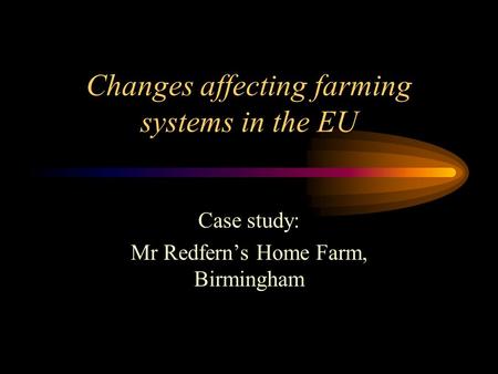 Changes affecting farming systems in the EU Case study: Mr Redfern’s Home Farm, Birmingham.