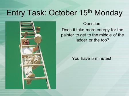 Entry Task: October 15 th Monday Question: Does it take more energy for the painter to get to the middle of the ladder or the top? You have 5 minutes!!