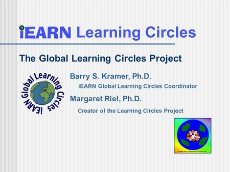 Learning Circles Barry S. Kramer, Ph.D. iEARN Global Learning Circles Coordinator Margaret Riel, Ph.D. Creator of the Learning Circles Project The Global.