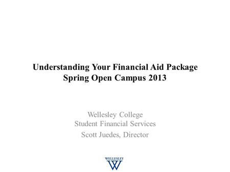 Understanding Your Financial Aid Package Spring Open Campus 2013 Wellesley College Student Financial Services Scott Juedes, Director.