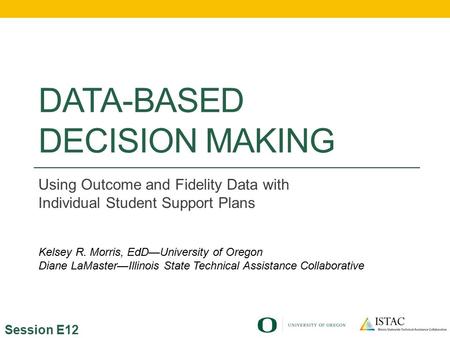 DATA-BASED DECISION MAKING Using Outcome and Fidelity Data with Individual Student Support Plans Session E12 Kelsey R. Morris, EdD—University of Oregon.
