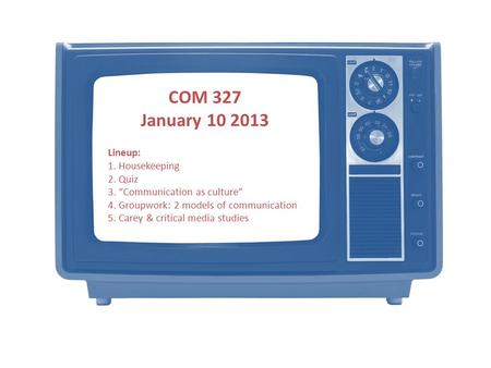 COM 327 January 10 2013 Lineup: 1. Housekeeping 2. Quiz 3. “Communication as culture” 4. Groupwork: 2 models of communication 5. Carey & critical media.