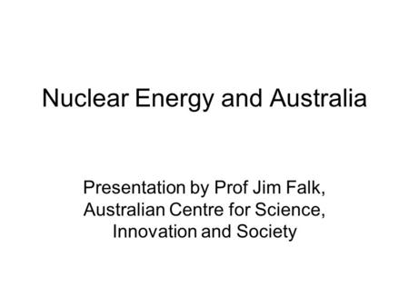 Nuclear Energy and Australia Presentation by Prof Jim Falk, Australian Centre for Science, Innovation and Society.