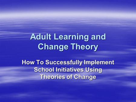 Adult Learning and Change Theory How To Successfully Implement School Initiatives Using Theories of Change.