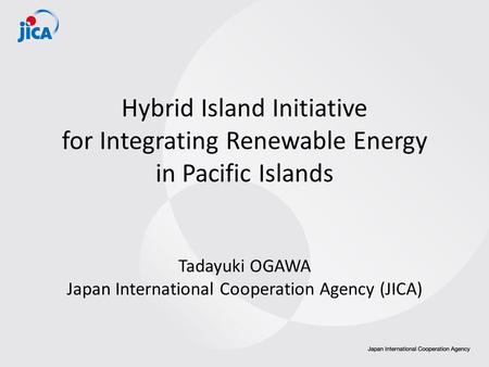 Hybrid Island Initiative for Integrating Renewable Energy in Pacific Islands Tadayuki OGAWA Japan International Cooperation Agency (JICA)