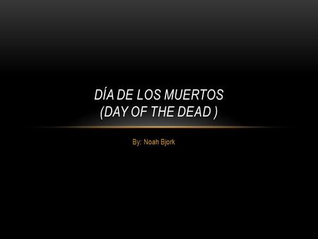 By: Noah Bjork DÍA DE LOS MUERTOS (DAY OF THE DEAD )