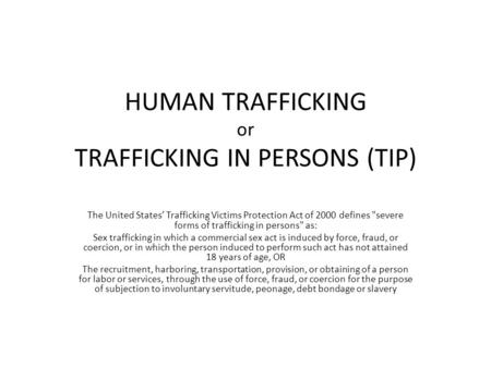 HUMAN TRAFFICKING or TRAFFICKING IN PERSONS (TIP) The United States’ Trafficking Victims Protection Act of 2000 defines severe forms of trafficking in.
