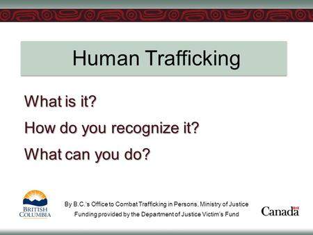 Human Trafficking What is it? How do you recognize it? What can you do? By B.C.’s Office to Combat Trafficking in Persons, Ministry of Justice Funding.
