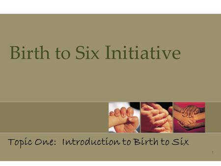 1 Birth to Six Initiative Topic One: Introduction to Birth to Six.
