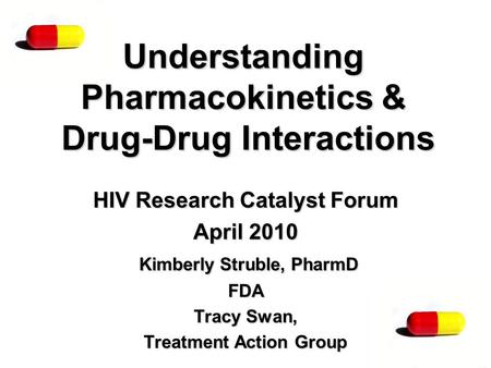 Understanding Pharmacokinetics & Drug-Drug Interactions HIV Research Catalyst Forum April 2010 Kimberly Struble, PharmD FDA Tracy Swan, Treatment Action.