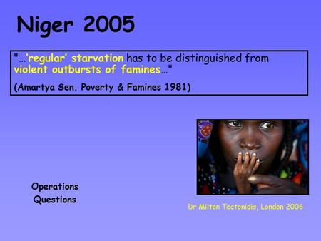 Niger 2005 Dr Milton Tectonidis, London 2006 Operations Questions …‘regular’ starvation has to be distinguished from violent outbursts of famines… (Amartya.