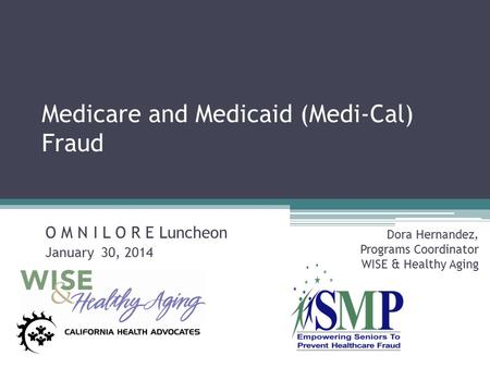 Medicare and Medicaid (Medi-Cal) Fraud O M N I L O R E Luncheon January 30, 2014 Dora Hernandez, Programs Coordinator WISE & Healthy Aging.