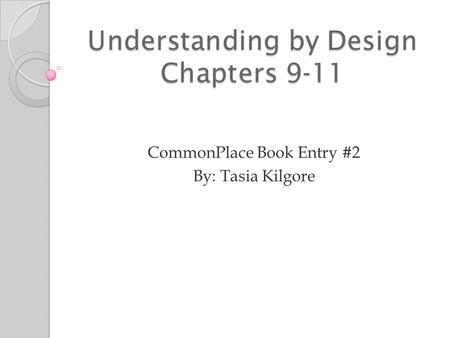 Understanding by Design Chapters 9-11 CommonPlace Book Entry #2 By: Tasia Kilgore.
