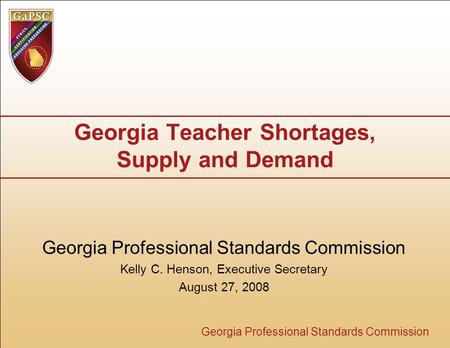 Georgia Professional Standards Commission Georgia Teacher Shortages, Supply and Demand Georgia Professional Standards Commission Kelly C. Henson, Executive.