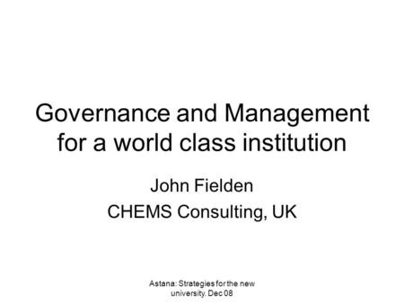Astana: Strategies for the new university. Dec 08 Governance and Management for a world class institution John Fielden CHEMS Consulting, UK.